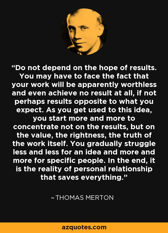 Do not depend on the hope of results. You may have to face the fact that your work will be apparently worthless and even achieve no result at all, if not perhaps results opposite to what you expect. As you get used to this idea, you start more and more to concentrate not on the results, but on the value, the rightness, the truth of the work itself. You gradually struggle less and less for an idea and more and more for specific people. In the end, it is the reality of personal relationship that saves everything. - Thomas Merton