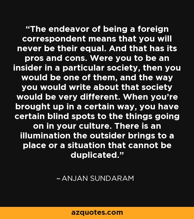 The endeavor of being a foreign correspondent means that you will never be their equal. And that has its pros and cons. Were you to be an insider in a particular society, then you would be one of them, and the way you would write about that society would be very different. When you're brought up in a certain way, you have certain blind spots to the things going on in your culture. There is an illumination the outsider brings to a place or a situation that cannot be duplicated. - Anjan Sundaram