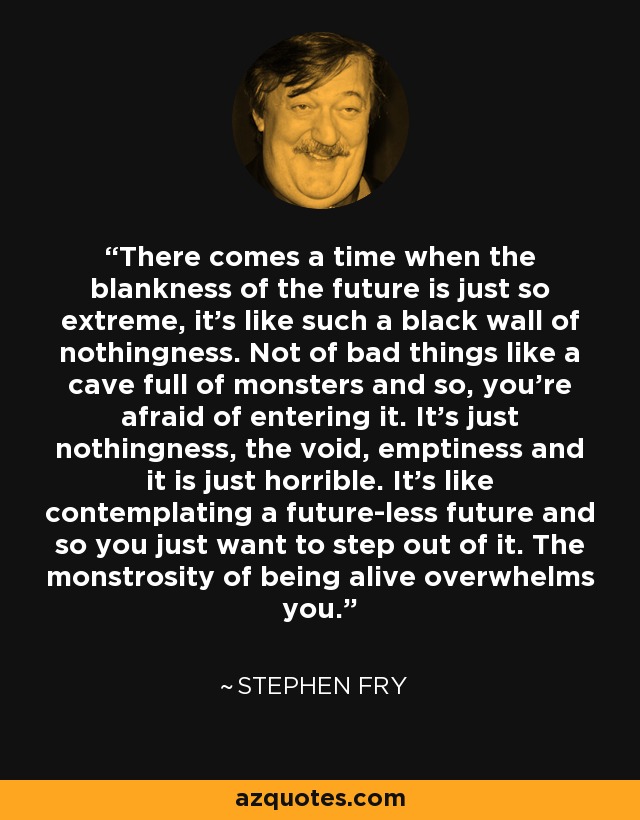 There comes a time when the blankness of the future is just so extreme, it's like such a black wall of nothingness. Not of bad things like a cave full of monsters and so, you're afraid of entering it. It's just nothingness, the void, emptiness and it is just horrible. It's like contemplating a future-less future and so you just want to step out of it. The monstrosity of being alive overwhelms you. - Stephen Fry