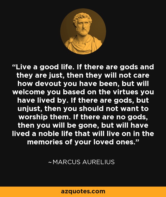 Live a good life. If there are gods and they are just, then they will not care how devout you have been, but will welcome you based on the virtues you have lived by. If there are gods, but unjust, then you should not want to worship them. If there are no gods, then you will be gone, but will have lived a noble life that will live on in the memories of your loved ones. - Marcus Aurelius