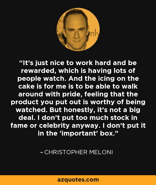 It's just nice to work hard and be rewarded, which is having lots of people watch. And the icing on the cake is for me is to be able to walk around with pride, feeling that the product you put out is worthy of being watched. But honestly, it's not a big deal. I don't put too much stock in fame or celebrity anyway. I don't put it in the 'important' box. - Christopher Meloni