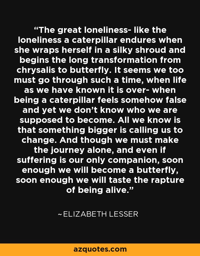 La gran soledad, como la soledad que sufre una oruga cuando se envuelve en una sedosa mortaja y comienza la larga transformación de crisálida en mariposa. Parece que nosotros también debemos pasar por un momento así, cuando la vida tal y como la hemos conocido se acaba, cuando ser una oruga se siente de alguna manera falso y, sin embargo, no sabemos en quién se supone que debemos convertirnos. Lo único que sabemos es que algo más grande nos llama a cambiar. Y aunque tengamos que hacer el viaje solos, y aunque el sufrimiento sea nuestro único compañero, pronto nos convertiremos en mariposa, pronto saborearemos el éxtasis de estar vivos. - Elizabeth Lesser