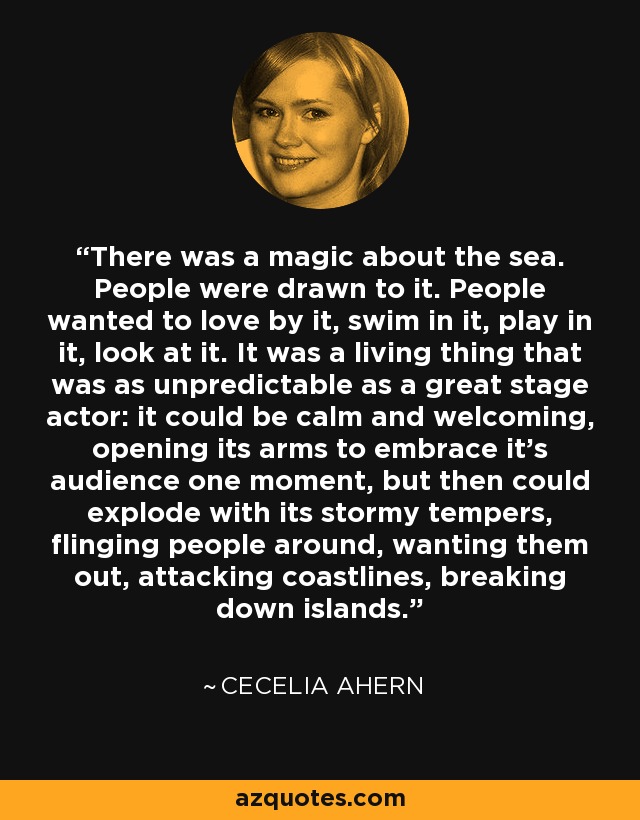 There was a magic about the sea. People were drawn to it. People wanted to love by it, swim in it, play in it, look at it. It was a living thing that was as unpredictable as a great stage actor: it could be calm and welcoming, opening its arms to embrace it's audience one moment, but then could explode with its stormy tempers, flinging people around, wanting them out, attacking coastlines, breaking down islands. - Cecelia Ahern