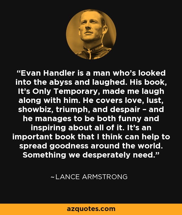 Evan Handler is a man who’s looked into the abyss and laughed. His book, It’s Only Temporary, made me laugh along with him. He covers love, lust, showbiz, triumph, and despair – and he manages to be both funny and inspiring about all of it. It’s an important book that I think can help to spread goodness around the world. Something we desperately need. - Lance Armstrong