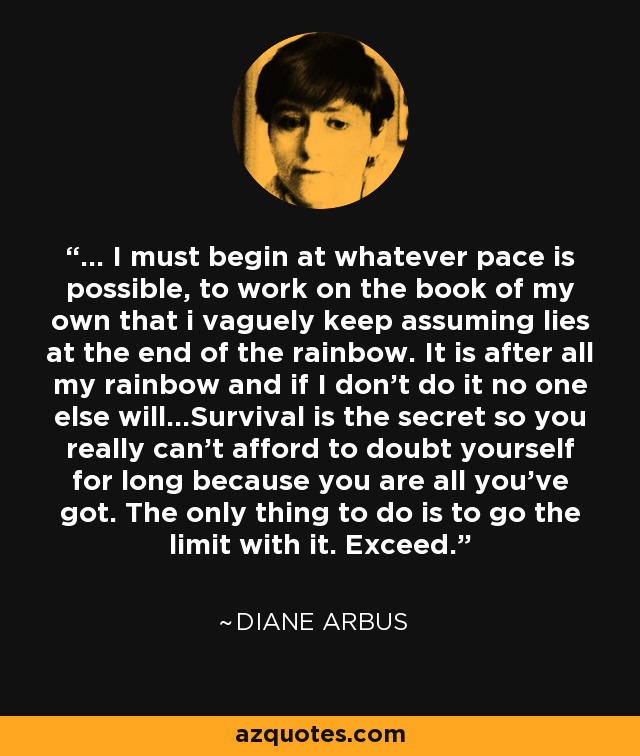 ... I must begin at whatever pace is possible, to work on the book of my own that i vaguely keep assuming lies at the end of the rainbow. It is after all my rainbow and if I don't do it no one else will...Survival is the secret so you really can't afford to doubt yourself for long because you are all you've got. The only thing to do is to go the limit with it. Exceed. - Diane Arbus