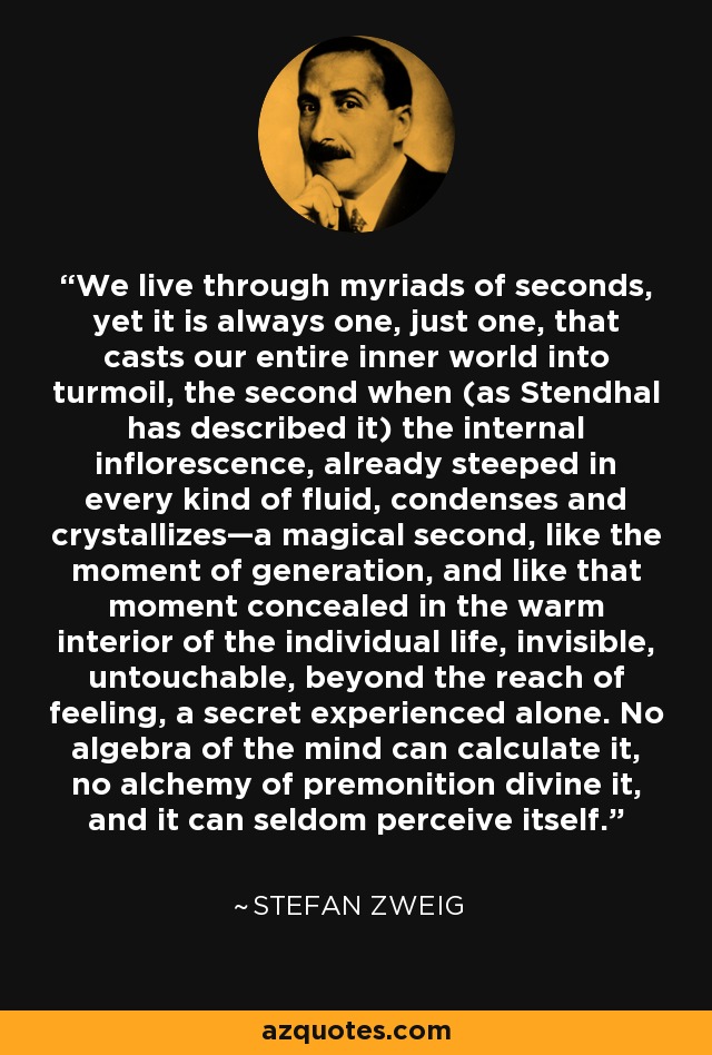 We live through myriads of seconds, yet it is always one, just one, that casts our entire inner world into turmoil, the second when (as Stendhal has described it) the internal inflorescence, already steeped in every kind of fluid, condenses and crystallizes—a magical second, like the moment of generation, and like that moment concealed in the warm interior of the individual life, invisible, untouchable, beyond the reach of feeling, a secret experienced alone. No algebra of the mind can calculate it, no alchemy of premonition divine it, and it can seldom perceive itself. - Stefan Zweig