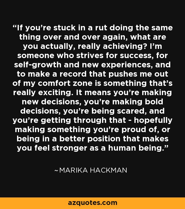 If you're stuck in a rut doing the same thing over and over again, what are you actually, really achieving? I'm someone who strives for success, for self-growth and new experiences, and to make a record that pushes me out of my comfort zone is something that's really exciting. It means you're making new decisions, you're making bold decisions, you're being scared, and you're getting through that - hopefully making something you're proud of, or being in a better position that makes you feel stronger as a human being. - Marika Hackman