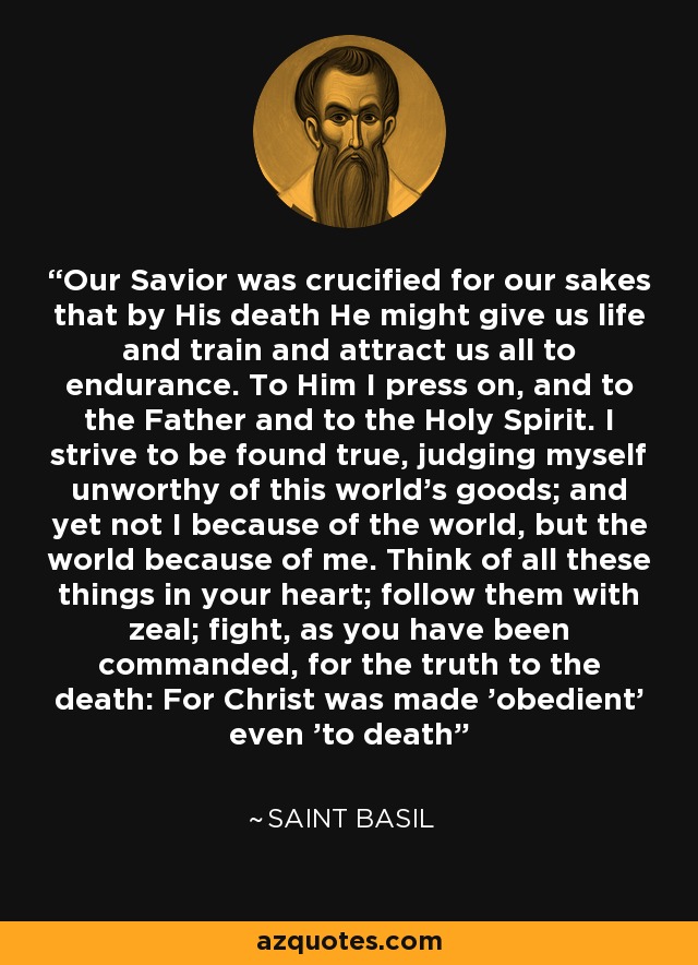 Nuestro Salvador fue crucificado por nosotros para que con su muerte nos diera vida y nos capacitara y atrajera a todos a la resistencia. A Él me dirijo, y al Padre y al Espíritu Santo. Me esfuerzo por ser hallado verdadero, juzgándome indigno de los bienes de este mundo; y, sin embargo, no yo por causa del mundo, sino el mundo por causa mía. Piensa en todas estas cosas en tu corazón; síguelas con celo; lucha, como se te ha mandado, por la verdad hasta la muerte: Porque Cristo se hizo 'obediente' hasta 'la muerte' - San Basilio