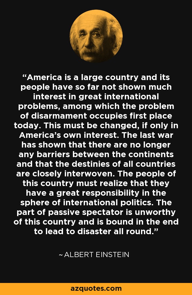 America is a large country and its people have so far not shown much interest in great international problems, among which the problem of disarmament occupies first place today. This must be changed, if only in America's own interest. The last war has shown that there are no longer any barriers between the continents and that the destinies of all countries are closely interwoven. The people of this country must realize that they have a great responsibility in the sphere of international politics. The part of passive spectator is unworthy of this country and is bound in the end to lead to disaster all round. - Albert Einstein