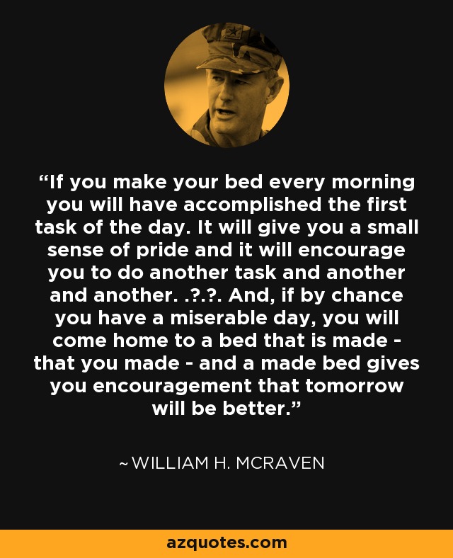 If you make your bed every morning you will have accomplished the first task of the day. It will give you a small sense of pride and it will encourage you to do another task and another and another. . . . And, if by chance you have a miserable day, you will come home to a bed that is made - that you made - and a made bed gives you encouragement that tomorrow will be better. - William H. McRaven