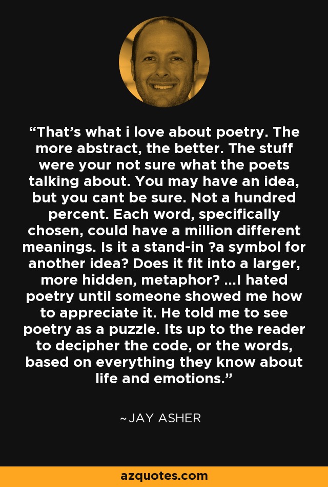 That’s what i love about poetry. The more abstract, the better. The stuff were your not sure what the poets talking about. You may have an idea, but you cant be sure. Not a hundred percent. Each word, specifically chosen, could have a million different meanings. Is it a stand-in ―a symbol for another idea? Does it fit into a larger, more hidden, metaphor? ...I hated poetry until someone showed me how to appreciate it. He told me to see poetry as a puzzle. Its up to the reader to decipher the code, or the words, based on everything they know about life and emotions. - Jay Asher