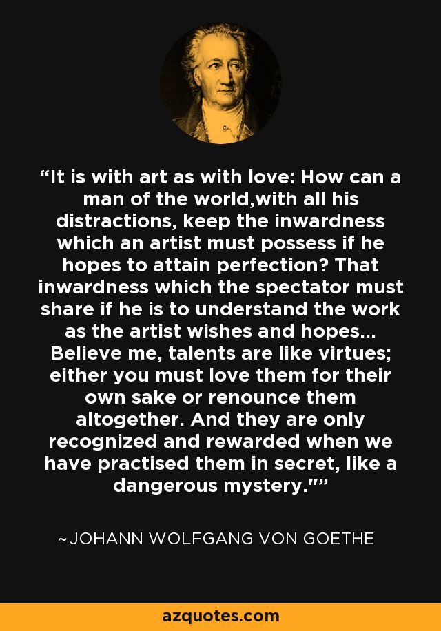 It is with art as with love: How can a man of the world,with all his distractions, keep the inwardness which an artist must possess if he hopes to attain perfection? That inwardness which the spectator must share if he is to understand the work as the artist wishes and hopes... Believe me, talents are like virtues; either you must love them for their own sake or renounce them altogether. And they are only recognized and rewarded when we have practised them in secret, like a dangerous mystery.