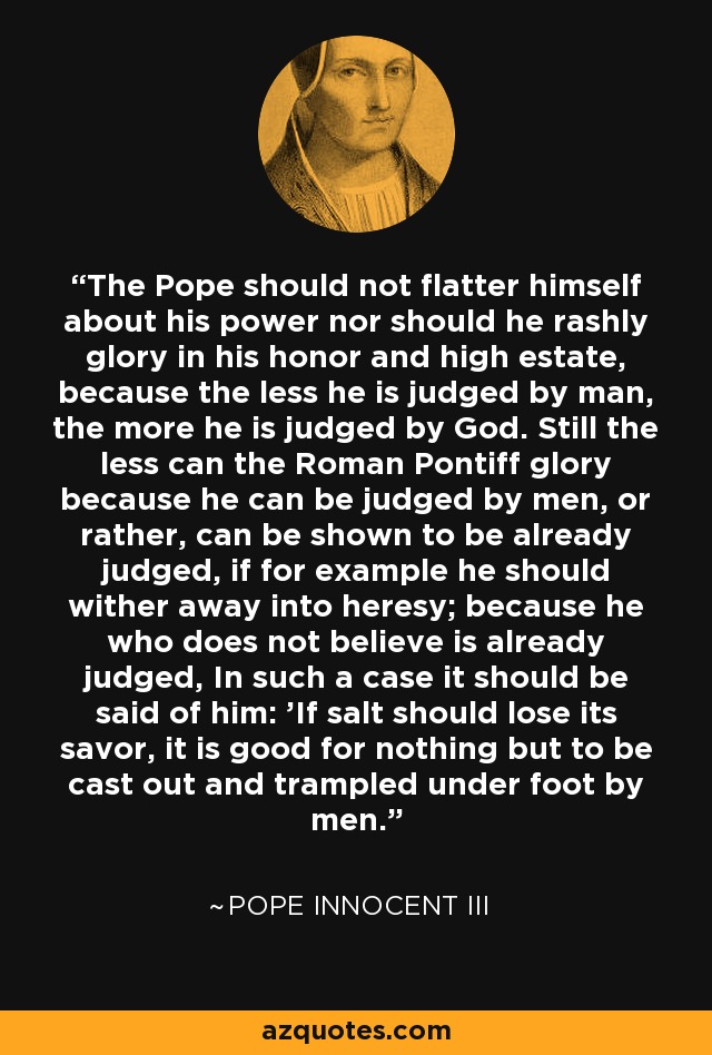 The Pope should not flatter himself about his power nor should he rashly glory in his honor and high estate, because the less he is judged by man, the more he is judged by God. Still the less can the Roman Pontiff glory because he can be judged by men, or rather, can be shown to be already judged, if for example he should wither away into heresy; because he who does not believe is already judged, In such a case it should be said of him: 'If salt should lose its savor, it is good for nothing but to be cast out and trampled under foot by men.' - Pope Innocent III