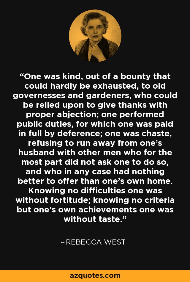 One was kind, out of a bounty that could hardly be exhausted, to old governesses and gardeners, who could be relied upon to give thanks with proper abjection; one performed public duties, for which one was paid in full by deference; one was chaste, refusing to run away from one's husband with other men who for the most part did not ask one to do so, and who in any case had nothing better to offer than one's own home. Knowing no difficulties one was without fortitude; knowing no criteria but one's own achievements one was without taste. - Rebecca West