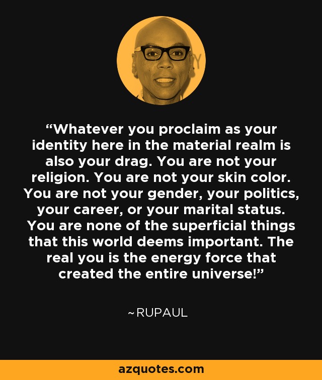 Whatever you proclaim as your identity here in the material realm is also your drag. You are not your religion. You are not your skin color. You are not your gender, your politics, your career, or your marital status. You are none of the superficial things that this world deems important. The real you is the energy force that created the entire universe! - RuPaul