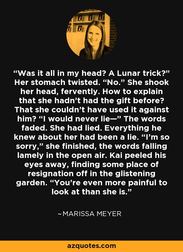 Was it all in my head? A Lunar trick?” Her stomach twisted. “No.” She shook her head, fervently. How to explain that she hadn’t had the gift before? That she couldn’t have used it against him? “I would never lie—” The words faded. She had lied. Everything he knew about her had been a lie. “I’m so sorry,” she finished, the words falling lamely in the open air. Kai peeled his eyes away, finding some place of resignation off in the glistening garden. “You’re even more painful to look at than she is. - Marissa Meyer