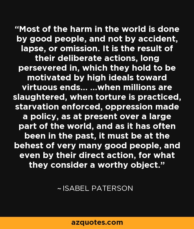Most of the harm in the world is done by good people, and not by accident, lapse, or omission. It is the result of their deliberate actions, long persevered in, which they hold to be motivated by high ideals toward virtuous ends... ...when millions are slaughtered, when torture is practiced, starvation enforced, oppression made a policy, as at present over a large part of the world, and as it has often been in the past, it must be at the behest of very many good people, and even by their direct action, for what they consider a worthy object. - Isabel Paterson