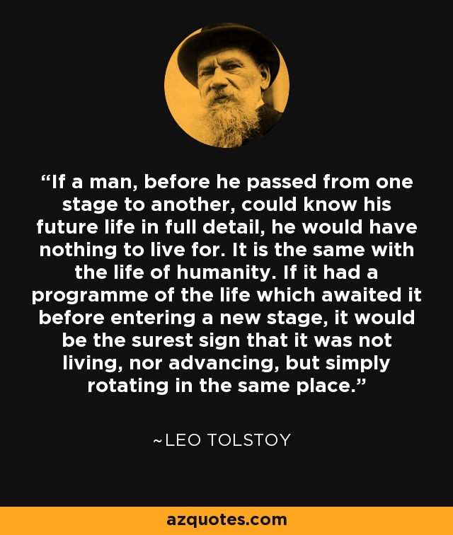 If a man, before he passed from one stage to another, could know his future life in full detail, he would have nothing to live for. It is the same with the life of humanity. If it had a programme of the life which awaited it before entering a new stage, it would be the surest sign that it was not living, nor advancing, but simply rotating in the same place. - Leo Tolstoy