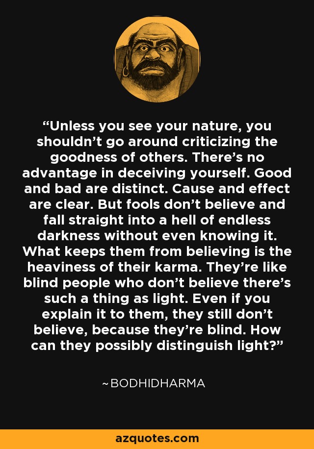 Unless you see your nature, you shouldn't go around criticizing the goodness of others. There's no advantage in deceiving yourself. Good and bad are distinct. Cause and effect are clear. But fools don't believe and fall straight into a hell of endless darkness without even knowing it. What keeps them from believing is the heaviness of their karma. They're like blind people who don't believe there's such a thing as light. Even if you explain it to them, they still don't believe, because they're blind. How can they possibly distinguish light? - Bodhidharma