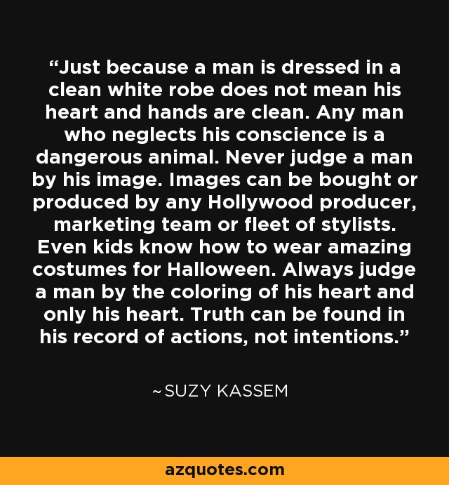 Just because a man is dressed in a clean white robe does not mean his heart and hands are clean. Any man who neglects his conscience is a dangerous animal. Never judge a man by his image. Images can be bought or produced by any Hollywood producer, marketing team or fleet of stylists. Even kids know how to wear amazing costumes for Halloween. Always judge a man by the coloring of his heart and only his heart. Truth can be found in his record of actions, not intentions. - Suzy Kassem