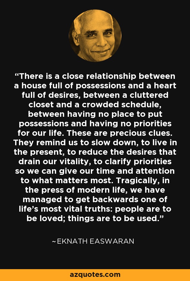 There is a close relationship between a house full of possessions and a heart full of desires, between a cluttered closet and a crowded schedule, between having no place to put possessions and having no priorities for our life. These are precious clues. They remind us to slow down, to live in the present, to reduce the desires that drain our vitality, to clarify priorities so we can give our time and attention to what matters most. Tragically, in the press of modern life, we have managed to get backwards one of life's most vital truths: people are to be loved; things are to be used. - Eknath Easwaran