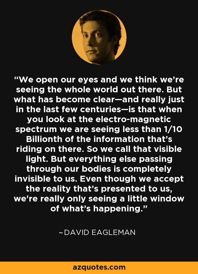 We open our eyes and we think we're seeing the whole world out there. But what has become clear—and really just in the last few centuries—is that when you look at the electro-magnetic spectrum we are seeing less than 1/10 Billionth of the information that's riding on there. So we call that visible light. But everything else passing through our bodies is completely invisible to us. Even though we accept the reality that's presented to us, we're really only seeing a little window of what's happening. - David Eagleman