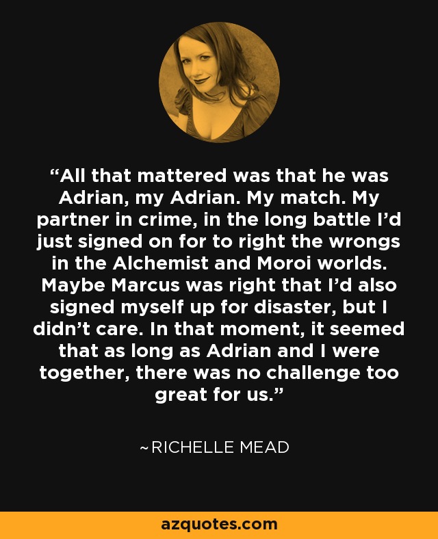 All that mattered was that he was Adrian, my Adrian. My match. My partner in crime, in the long battle I’d just signed on for to right the wrongs in the Alchemist and Moroi worlds. Maybe Marcus was right that I’d also signed myself up for disaster, but I didn’t care. In that moment, it seemed that as long as Adrian and I were together, there was no challenge too great for us. - Richelle Mead