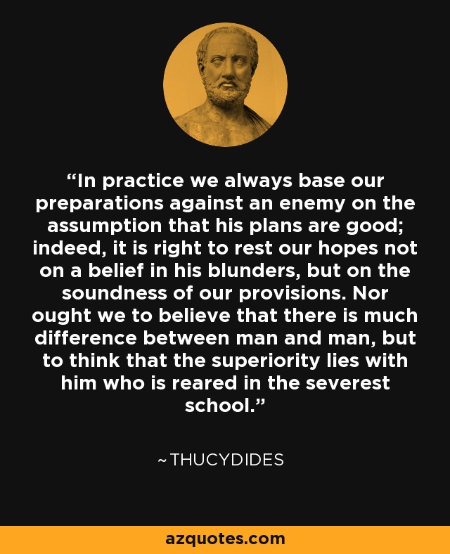 In practice we always base our preparations against an enemy on the assumption that his plans are good; indeed, it is right to rest our hopes not on a belief in his blunders, but on the soundness of our provisions. Nor ought we to believe that there is much difference between man and man, but to think that the superiority lies with him who is reared in the severest school. - Thucydides