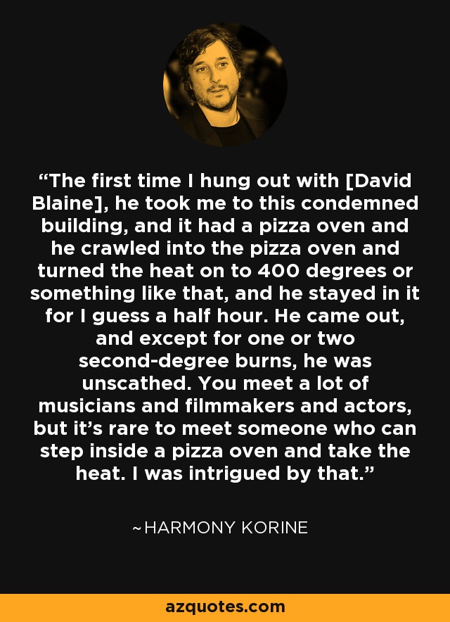 The first time I hung out with [David Blaine], he took me to this condemned building, and it had a pizza oven and he crawled into the pizza oven and turned the heat on to 400 degrees or something like that, and he stayed in it for I guess a half hour. He came out, and except for one or two second-degree burns, he was unscathed. You meet a lot of musicians and filmmakers and actors, but it's rare to meet someone who can step inside a pizza oven and take the heat. I was intrigued by that. - Harmony Korine