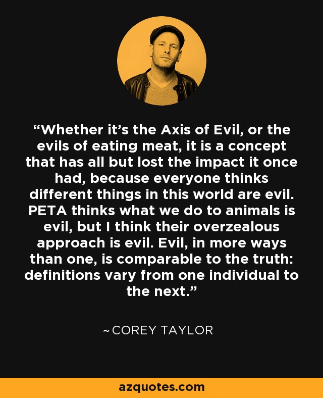 Whether it's the Axis of Evil, or the evils of eating meat, it is a concept that has all but lost the impact it once had, because everyone thinks different things in this world are evil. PETA thinks what we do to animals is evil, but I think their overzealous approach is evil. Evil, in more ways than one, is comparable to the truth: definitions vary from one individual to the next. - Corey Taylor