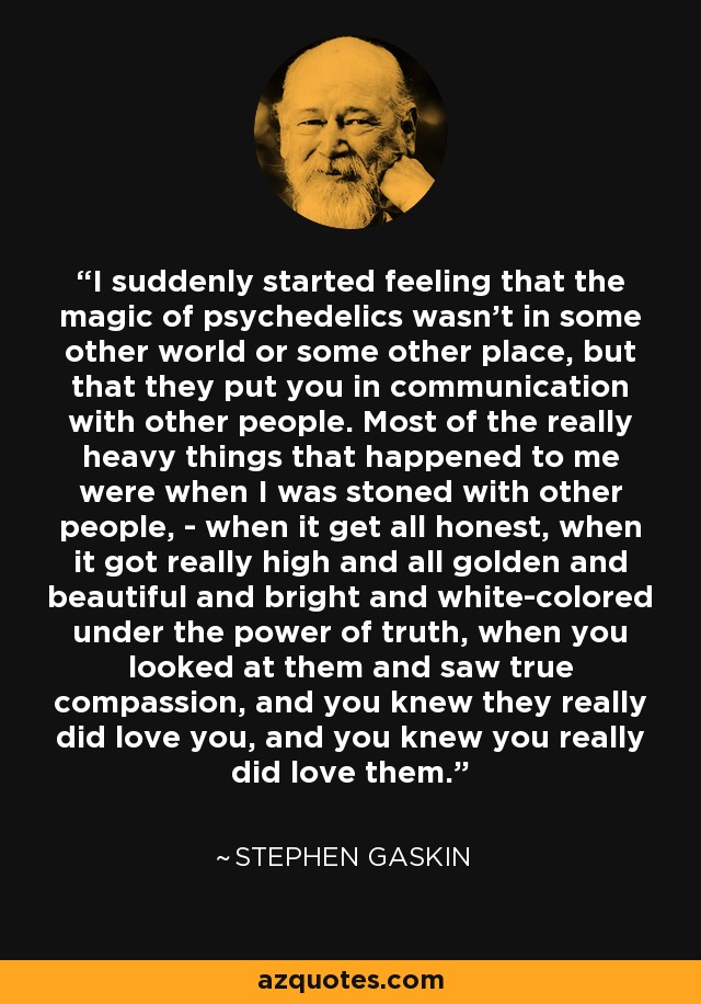 I suddenly started feeling that the magic of psychedelics wasn't in some other world or some other place, but that they put you in communication with other people. Most of the really heavy things that happened to me were when I was stoned with other people, - when it get all honest, when it got really high and all golden and beautiful and bright and white-colored under the power of truth, when you looked at them and saw true compassion, and you knew they really did love you, and you knew you really did love them. - Stephen Gaskin