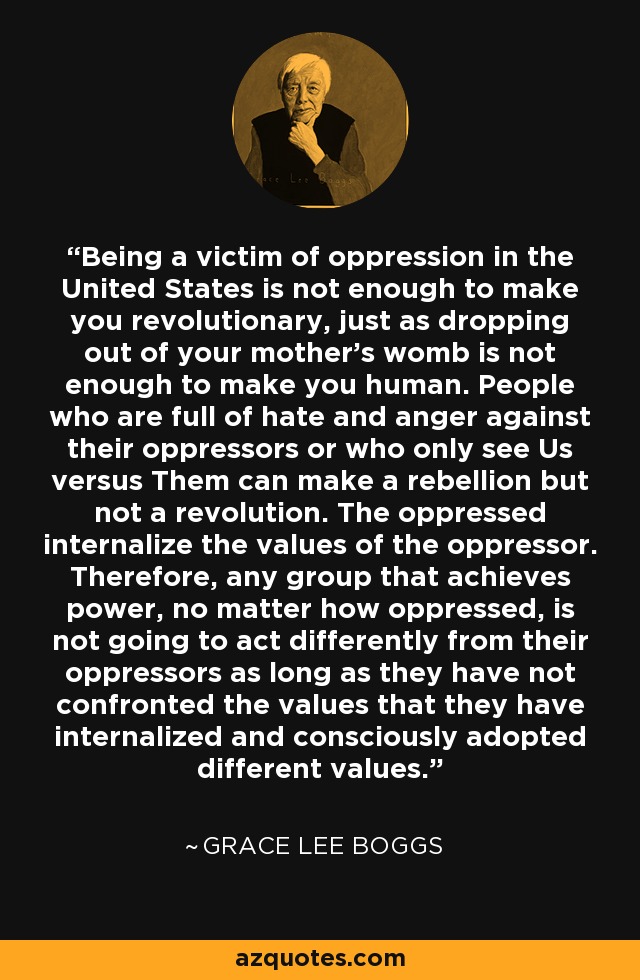 Ser víctima de la opresión en Estados Unidos no basta para ser revolucionario, igual que salir del vientre de tu madre no basta para ser humano. Las personas llenas de odio e ira contra sus opresores o que sólo ven Nosotros contra Ellos pueden hacer una rebelión, pero no una revolución. Los oprimidos interiorizan los valores del opresor. Por lo tanto, cualquier grupo que alcance el poder, por muy oprimido que esté, no va a actuar de forma diferente a sus opresores mientras no se enfrente a los valores que ha interiorizado y adopte conscientemente valores diferentes. - Grace Lee Boggs