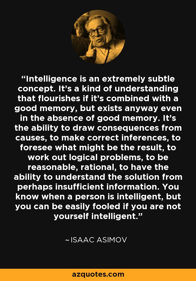 Intelligence is an extremely subtle concept. It's a kind of understanding that flourishes if it's combined with a good memory, but exists anyway even in the absence of good memory. It's the ability to draw consequences from causes, to make correct inferences, to foresee what might be the result, to work out logical problems, to be reasonable, rational, to have the ability to understand the solution from perhaps insufficient information. You know when a person is intelligent, but you can be easily fooled if you are not yourself intelligent. - Isaac Asimov