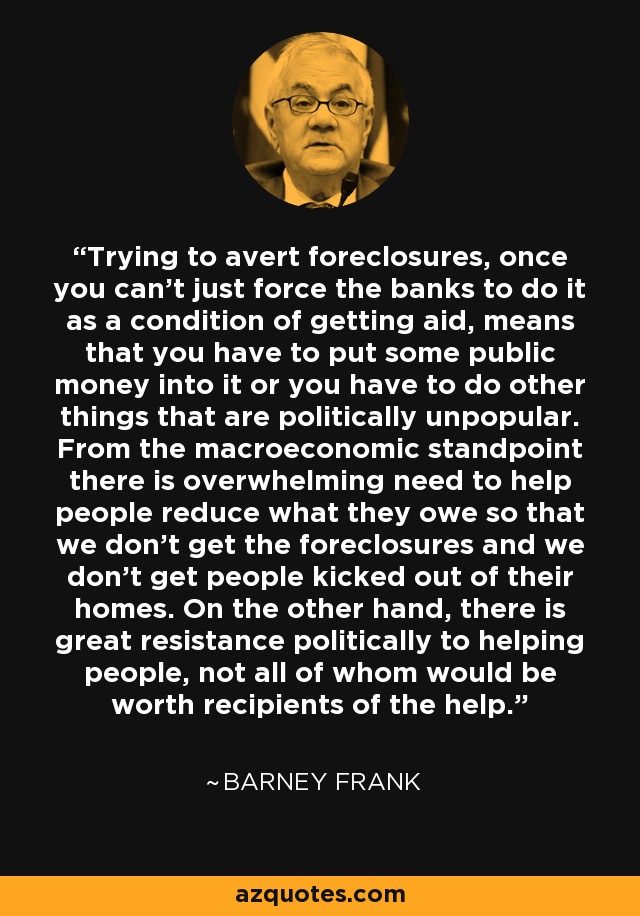 Trying to avert foreclosures, once you can't just force the banks to do it as a condition of getting aid, means that you have to put some public money into it or you have to do other things that are politically unpopular. From the macroeconomic standpoint there is overwhelming need to help people reduce what they owe so that we don't get the foreclosures and we don't get people kicked out of their homes. On the other hand, there is great resistance politically to helping people, not all of whom would be worth recipients of the help. - Barney Frank