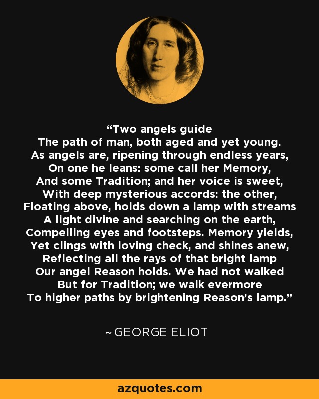 Two angels guide The path of man, both aged and yet young. As angels are, ripening through endless years, On one he leans: some call her Memory, And some Tradition; and her voice is sweet, With deep mysterious accords: the other, Floating above, holds down a lamp with streams A light divine and searching on the earth, Compelling eyes and footsteps. Memory yields, Yet clings with loving check, and shines anew, Reflecting all the rays of that bright lamp Our angel Reason holds. We had not walked But for Tradition; we walk evermore To higher paths by brightening Reason's lamp. - George Eliot