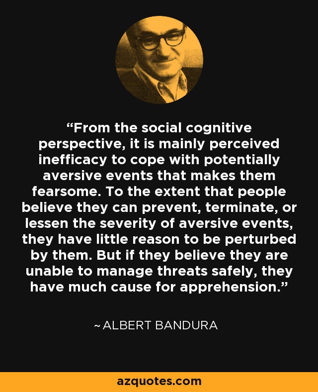 From the social cognitive perspective, it is mainly perceived inefficacy to cope with potentially aversive events that makes them fearsome. To the extent that people believe they can prevent, terminate, or lessen the severity of aversive events, they have little reason to be perturbed by them. But if they believe they are unable to manage threats safely, they have much cause for apprehension. - Albert Bandura