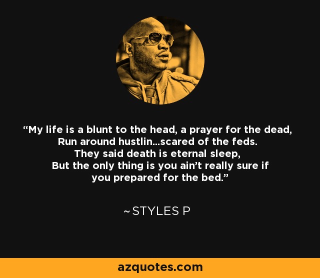 My life is a blunt to the head, a prayer for the dead, Run around hustlin...scared of the feds. They said death is eternal sleep, But the only thing is you ain't really sure if you prepared for the bed. - Styles P