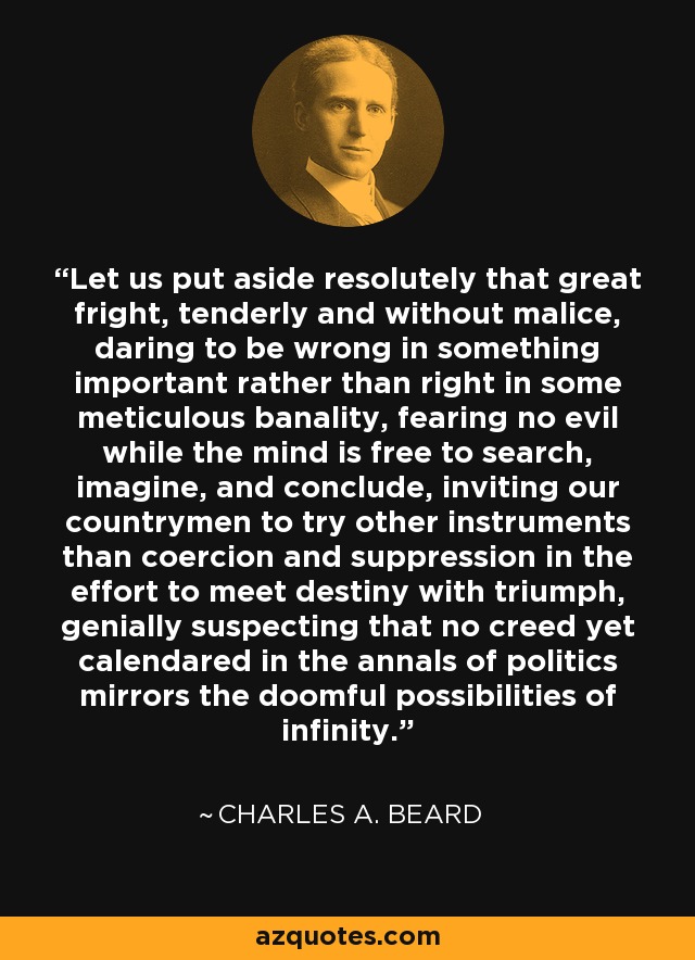 Let us put aside resolutely that great fright, tenderly and without malice, daring to be wrong in something important rather than right in some meticulous banality, fearing no evil while the mind is free to search, imagine, and conclude, inviting our countrymen to try other instruments than coercion and suppression in the effort to meet destiny with triumph, genially suspecting that no creed yet calendared in the annals of politics mirrors the doomful possibilities of infinity. - Charles A. Beard