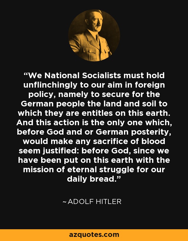 We National Socialists must hold unflinchingly to our aim in foreign policy, namely to secure for the German people the land and soil to which they are entitles on this earth. And this action is the only one which, before God and or German posterity, would make any sacrifice of blood seem justified: before God, since we have been put on this earth with the mission of eternal struggle for our daily bread. - Adolf Hitler