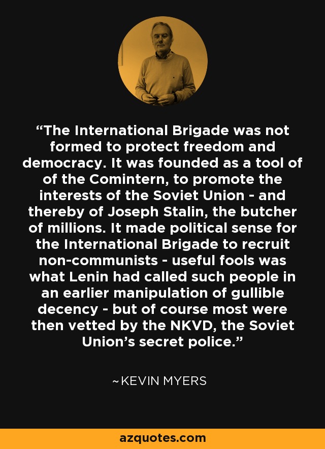 The International Brigade was not formed to protect freedom and democracy. It was founded as a tool of of the Comintern, to promote the interests of the Soviet Union - and thereby of Joseph Stalin, the butcher of millions. It made political sense for the International Brigade to recruit non-communists - useful fools was what Lenin had called such people in an earlier manipulation of gullible decency - but of course most were then vetted by the NKVD, the Soviet Union's secret police. - Kevin Myers