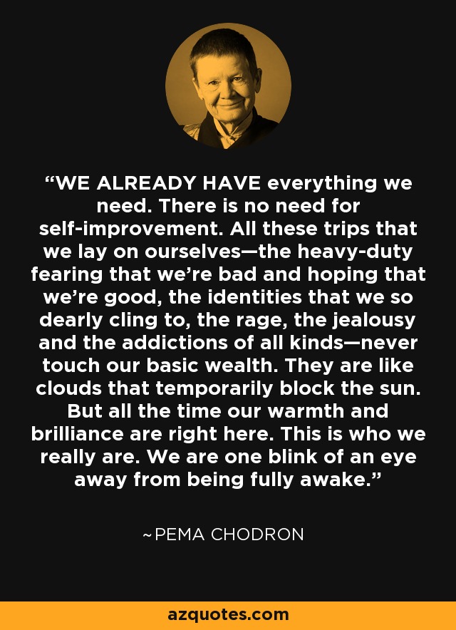 WE ALREADY HAVE everything we need. There is no need for self-improvement. All these trips that we lay on ourselves—the heavy-duty fearing that we’re bad and hoping that we’re good, the identities that we so dearly cling to, the rage, the jealousy and the addictions of all kinds—never touch our basic wealth. They are like clouds that temporarily block the sun. But all the time our warmth and brilliance are right here. This is who we really are. We are one blink of an eye away from being fully awake. - Pema Chodron