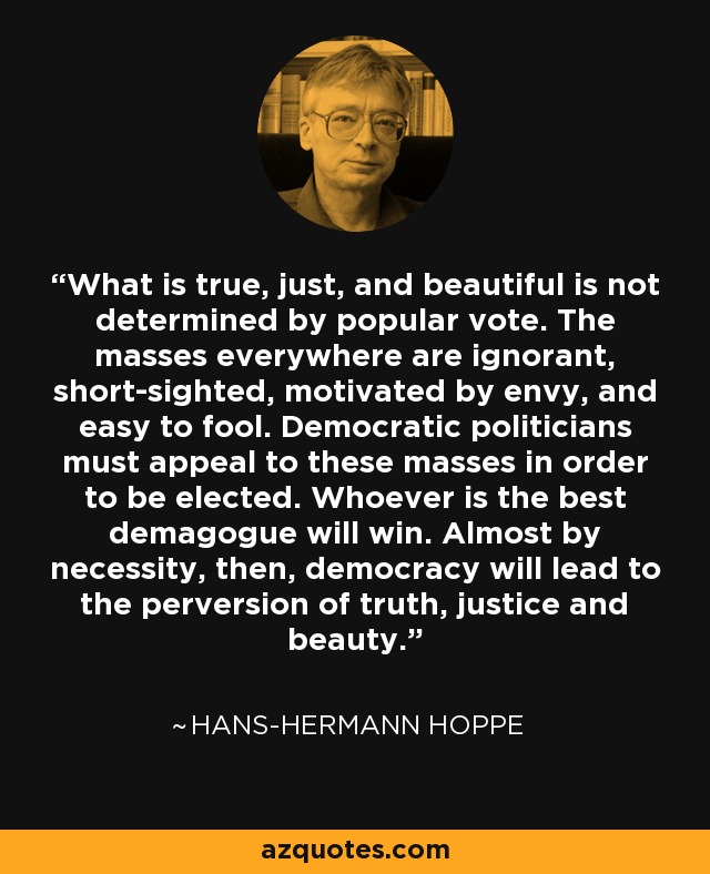 What is true, just, and beautiful is not determined by popular vote. The masses everywhere are ignorant, short-sighted, motivated by envy, and easy to fool. Democratic politicians must appeal to these masses in order to be elected. Whoever is the best demagogue will win. Almost by necessity, then, democracy will lead to the perversion of truth, justice and beauty. - Hans-Hermann Hoppe