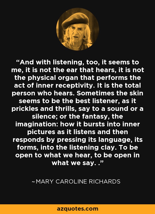 And with listening, too, it seems to me, it is not the ear that hears, it is not the physical organ that performs the act of inner receptivity. It is the total person who hears. Sometimes the skin seems to be the best listener, as it prickles and thrills, say to a sound or a silence; or the fantasy, the imagination: how it bursts into inner pictures as it listens and then responds by pressing its language, its forms, into the listening clay. To be open to what we hear, to be open in what we say. . - Mary Caroline Richards