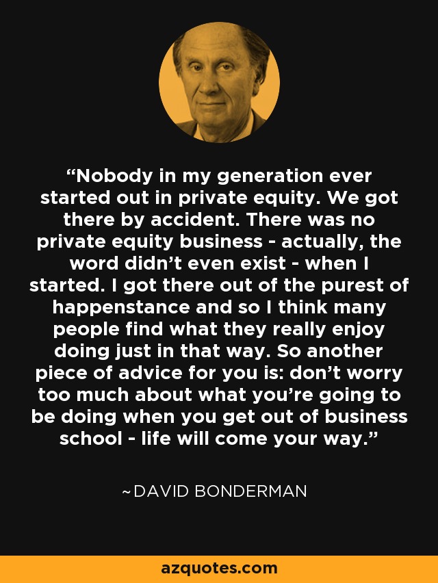 Nobody in my generation ever started out in private equity. We got there by accident. There was no private equity business - actually, the word didn't even exist - when I started. I got there out of the purest of happenstance and so I think many people find what they really enjoy doing just in that way. So another piece of advice for you is: don't worry too much about what you're going to be doing when you get out of business school - life will come your way. - David Bonderman