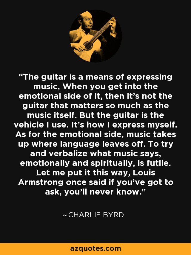 The guitar is a means of expressing music, When you get into the emotional side of it, then it's not the guitar that matters so much as the music itself. But the guitar is the vehicle I use. It's how I express myself. As for the emotional side, music takes up where language leaves off. To try and verbalize what music says, emotionally and spiritually, is futile. Let me put it this way, Louis Armstrong once said if you've got to ask, you'll never know. - Charlie Byrd