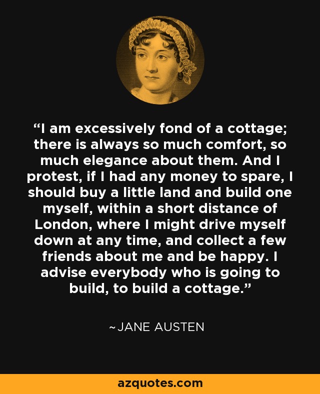 Me gustan mucho las casas de campo; siempre hay en ellas tanta comodidad, tanta elegancia. Y protesto, si tuviera dinero de sobra, compraría un pequeño terreno y construiría una yo mismo, a poca distancia de Londres, donde pudiera bajar en coche en cualquier momento, reunir a unos cuantos amigos a mi alrededor y ser feliz. Aconsejo a todos los que vayan a construir, que construyan una casa de campo. - Jane Austen