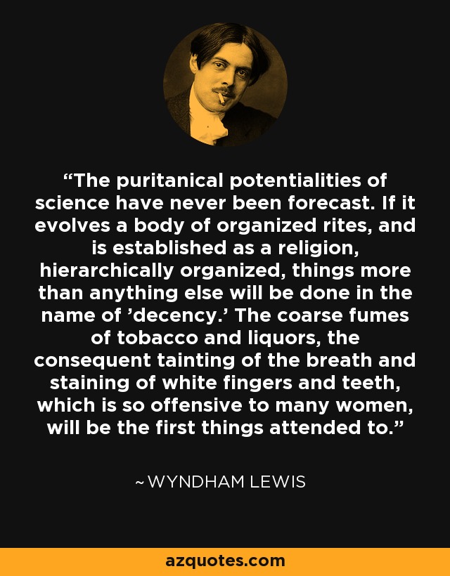 The puritanical potentialities of science have never been forecast. If it evolves a body of organized rites, and is established as a religion, hierarchically organized, things more than anything else will be done in the name of 'decency.' The coarse fumes of tobacco and liquors, the consequent tainting of the breath and staining of white fingers and teeth, which is so offensive to many women, will be the first things attended to. - Wyndham Lewis