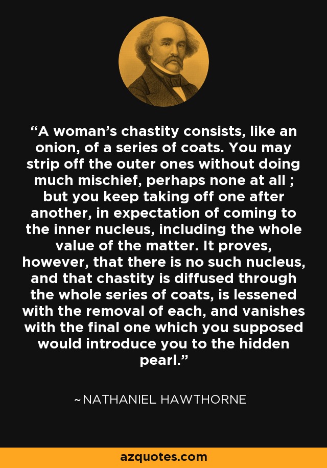 La castidad de una mujer consiste, como una cebolla, en una serie de capas. Se pueden quitar las capas exteriores sin hacer mucho daño, tal vez ninguno en absoluto; pero se sigue quitando una tras otra, con la esperanza de llegar al núcleo interior, que incluye todo el valor de la materia. Se demuestra, sin embargo, que no hay tal núcleo, y que la castidad se difunde a través de toda la serie de capas, se atenúa con la eliminación de cada uno, y se desvanece con el último que usted supuso que le introduciría a la perla oculta. - Nathaniel Hawthorne