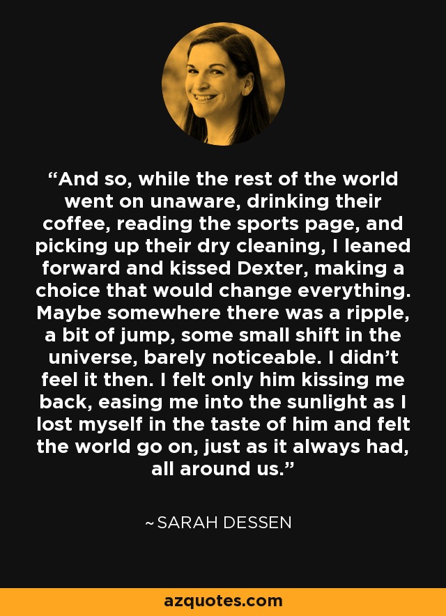 Y así, mientras el resto del mundo seguía desprevenido, bebiendo su café, leyendo la página de deportes y recogiendo su ropa de la tintorería, yo me incliné hacia delante y besé a Dexter, tomando una decisión que lo cambiaría todo. Tal vez en algún lugar hubo una onda, un pequeño salto, algún pequeño cambio en el universo, apenas perceptible. No lo sentí entonces. Sólo sentí que él me devolvía el beso, que me dejaba entrar en la luz del sol mientras me perdía en su sabor y sentía que el mundo seguía, como siempre, a nuestro alrededor. - Sarah Dessen