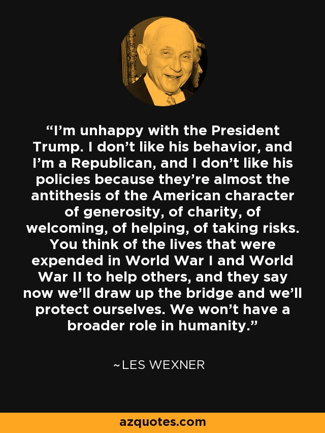 Estoy descontento con el presidente Trump. No me gusta su comportamiento, y soy republicano, y no me gustan sus políticas porque son casi la antítesis del carácter estadounidense de generosidad, de caridad, de acogida, de ayuda, de asumir riesgos. Uno piensa en las vidas que se gastaron en la Primera y la Segunda Guerra Mundial para ayudar a los demás, y ahora dicen que tenderemos el puente y nos protegeremos a nosotros mismos. No tendremos un papel más amplio en la humanidad. - Les Wexner